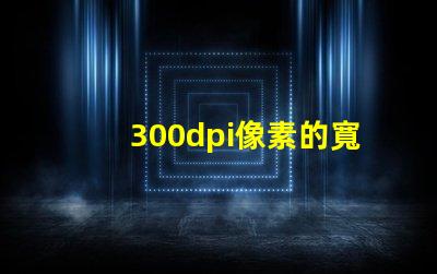 300dpi像素的寬和高 分辨率300dpi是什么意思是英寸還是厘米